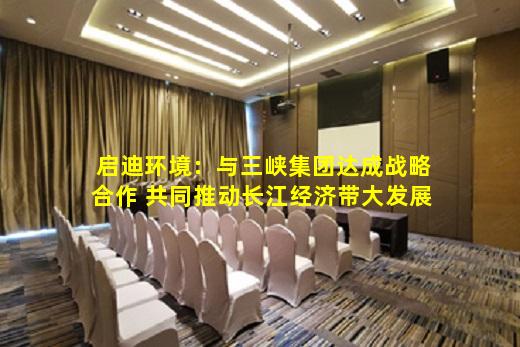 kaiyun官方网站-启迪环境：与三峡集团达成战略合作 共同推动长江经济带大发展